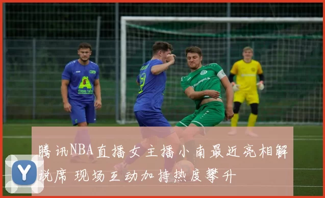 腾讯NBA直播女主播小南最近亮相解说席 现场互动加持热度攀升