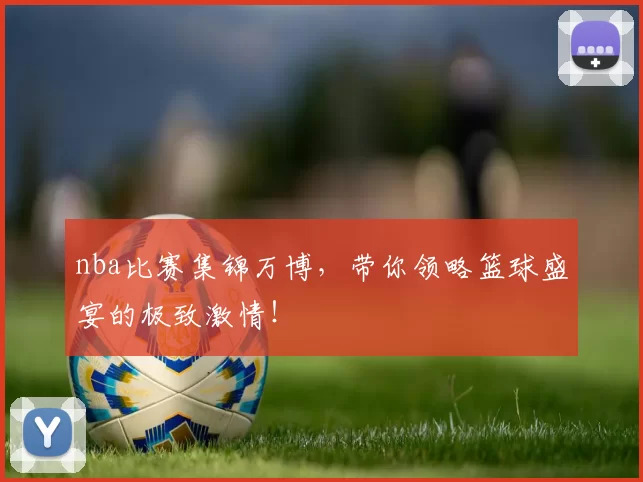 nba比赛集锦万博，带你领略篮球盛宴的极致激情！