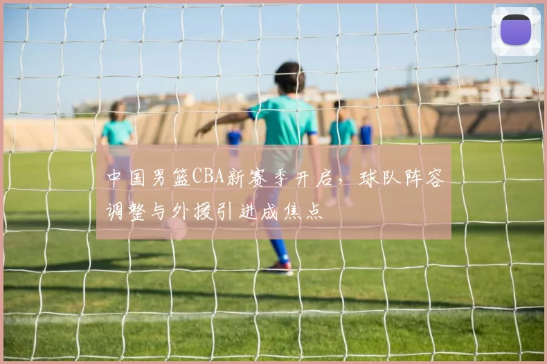 中国男篮CBA新赛季开启,球队阵容调整与外援引进成焦点