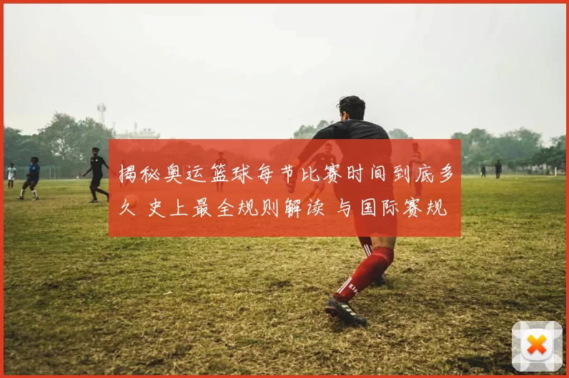 揭秘奥运篮球每节比赛时间到底多久 史上最全规则解读 与国际赛规对比