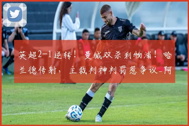 英超2-1逆转!曼城双杀利物浦!哈兰德传射,主裁判神判罚惹争议_阿森纳_欧联