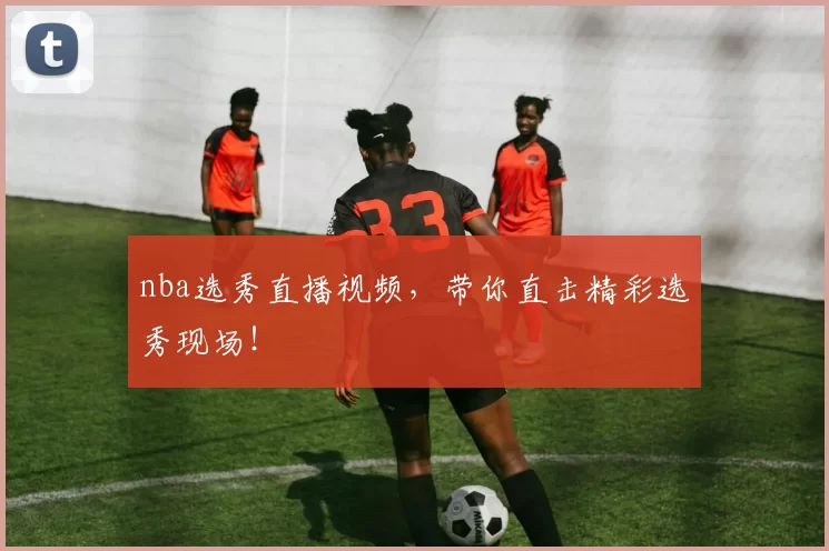 nba选秀直播视频，带你直击精彩选秀现场！
