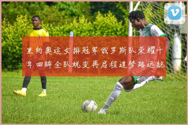 里约奥运女排冠军俄罗斯队荣耀十年回眸全队蜕变再启程追梦路远航