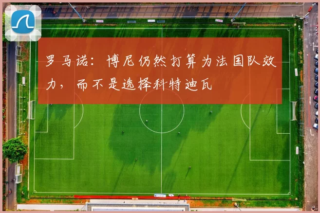 罗马诺:博尼仍然打算为法国队效力,而不是选择科特迪瓦