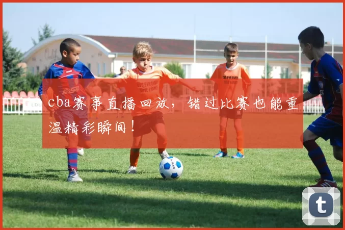 cba赛事直播回放，错过比赛也能重温精彩瞬间！