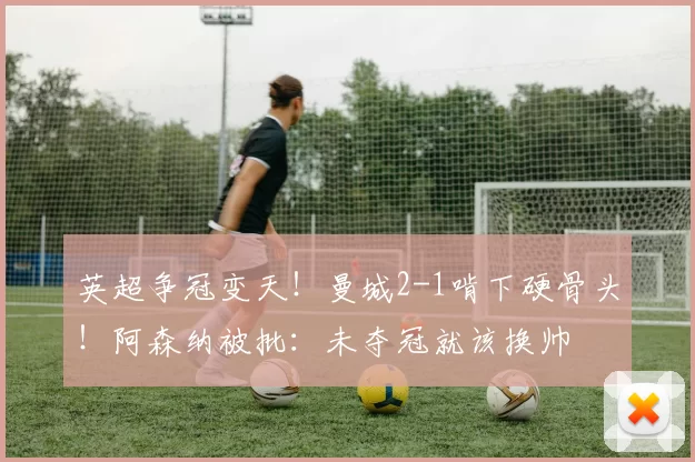 英超争冠变天！曼城2-1啃下硬骨头！阿森纳被批：未夺冠就该换帅