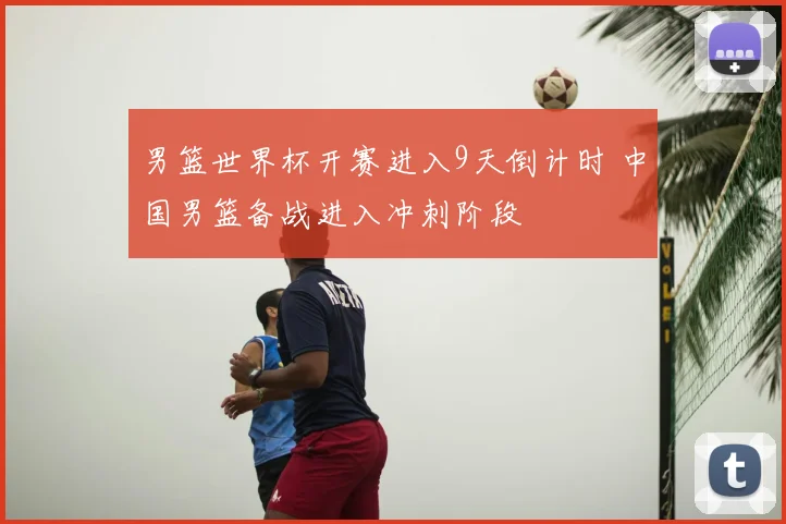 男篮世界杯开赛进入9天倒计时 中国男篮备战进入冲刺阶段