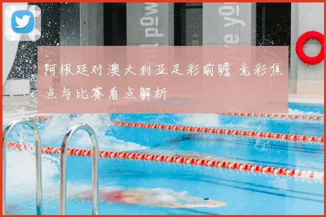 阿根廷对澳大利亚足彩前瞻 竞彩焦点与比赛看点解析
