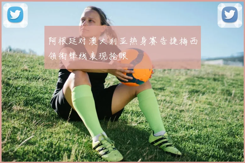 阿根廷对澳大利亚热身赛告捷梅西领衔锋线表现抢眼