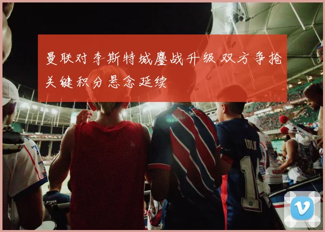 曼联对李斯特城鏖战升级 双方争抢关键积分悬念延续