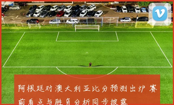阿根廷对澳大利亚比分预测出炉 赛前看点与胜负分析同步披露