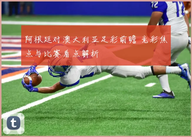 阿根廷对澳大利亚足彩前瞻 竞彩焦点与比赛看点解析