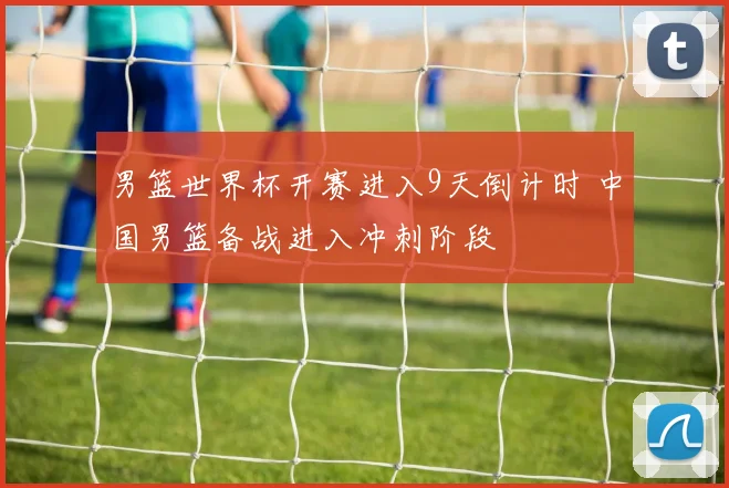 男篮世界杯开赛进入9天倒计时 中国男篮备战进入冲刺阶段