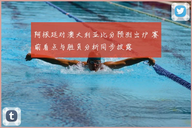 阿根廷对澳大利亚比分预测出炉 赛前看点与胜负分析同步披露