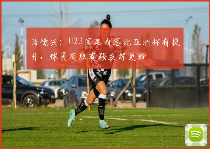 马德兴：U23国足内容比亚洲杯有提升，球员有联赛踢发挥更好