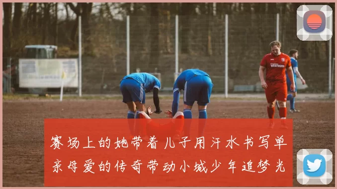 赛场上的她带着儿子用汗水书写单亲母爱的传奇带动小城少年追梦光