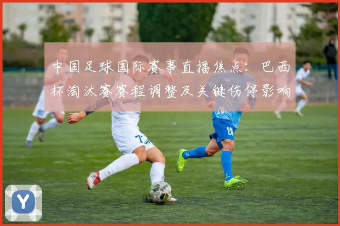 中国足球国际赛事直播焦点：巴西杯淘汰赛赛程调整及关键伤停影响