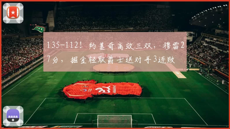 135-112！约基奇高效三双，穆雷27分，掘金轻取爵士送对手3连败