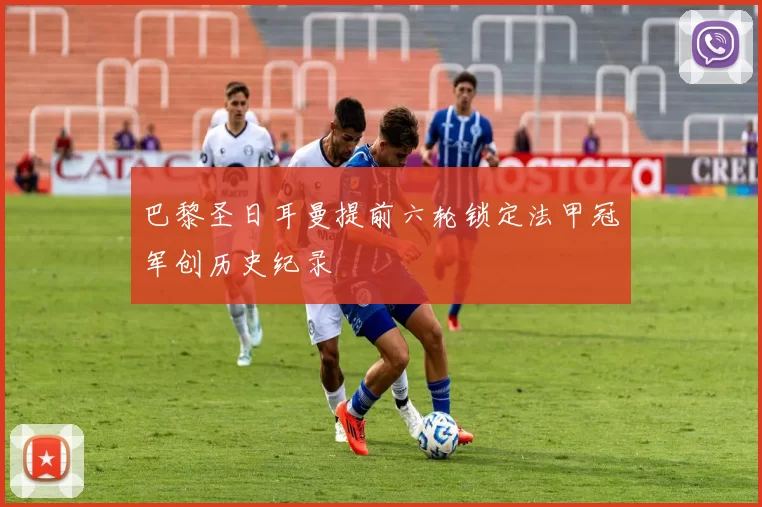 巴黎圣日耳曼提前六轮锁定法甲冠军创历史纪录