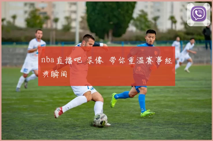 nba直播吧 录像 带你重温赛事经典瞬间