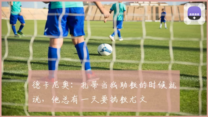 德卡尼奥：孔蒂当我助教的时候就说，他总有一天要执教尤文