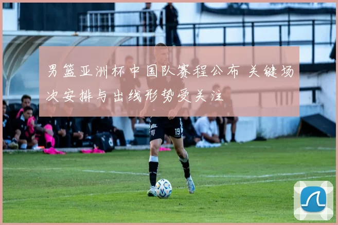 男篮亚洲杯中国队赛程公布 关键场次安排与出线形势受关注