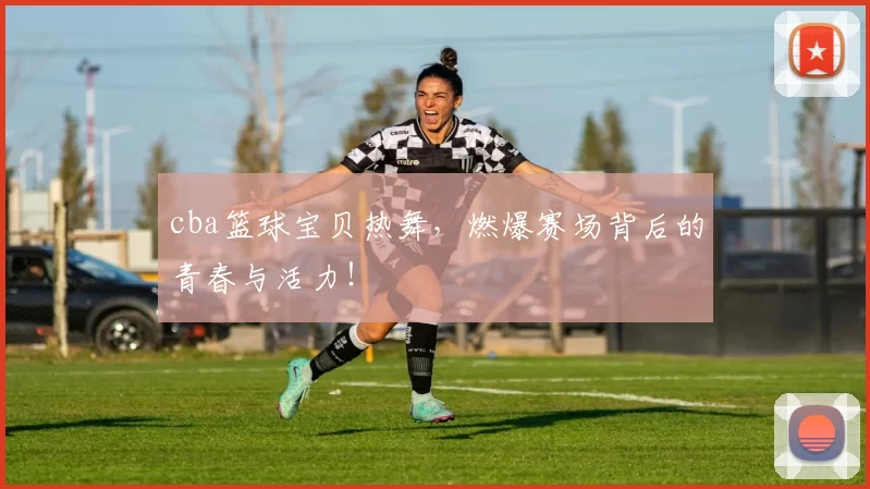 cba篮球宝贝热舞，燃爆赛场背后的青春与活力！