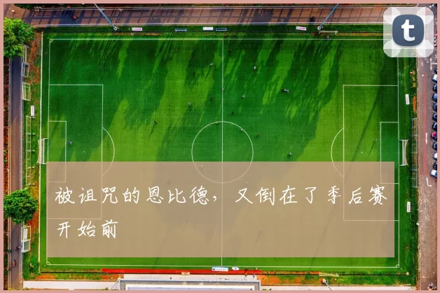 被诅咒的恩比德，又倒在了季后赛开始前