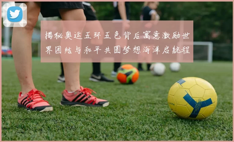 揭秘奥运五环五色背后寓意激励世界团结与和平共圆梦想海洋启航程