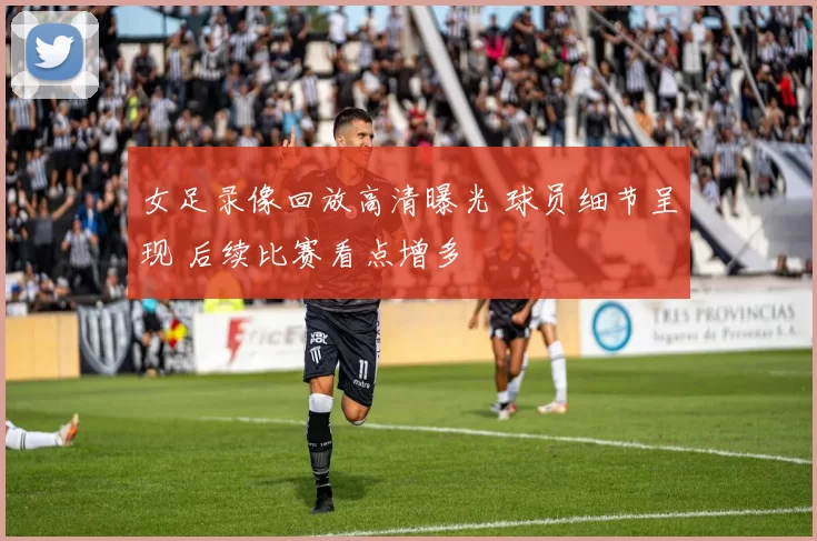 女足录像回放高清曝光 球员细节呈现 后续比赛看点增多