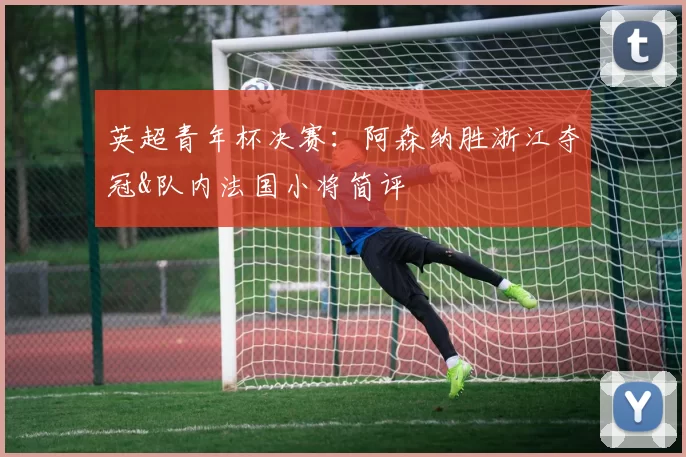 英超青年杯决赛：阿森纳胜浙江夺冠&队内法国小将简评