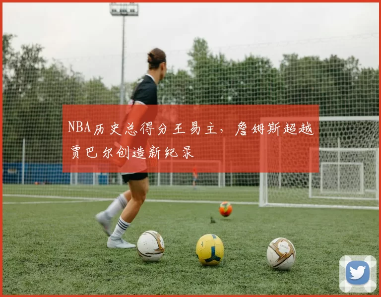 NBA历史总得分王易主,詹姆斯超越贾巴尔创造新纪录