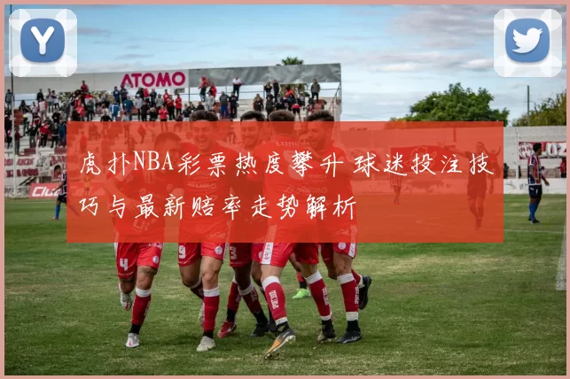 虎扑NBA彩票热度攀升 球迷投注技巧与最新赔率走势解析