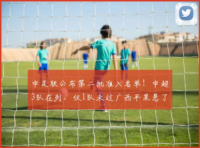 中足联公布第二批准入名单！中超3队在列，仅1队未过广西平果悬了