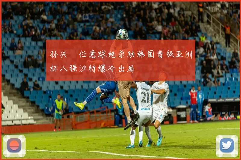 孙兴慜任意球绝杀助韩国晋级亚洲杯八强沙特爆冷出局