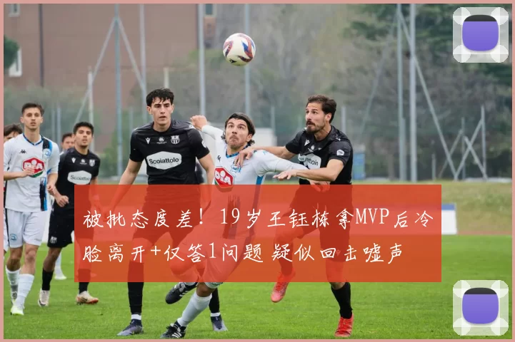 被批态度差！19岁王钰栋拿MVP后冷脸离开+仅答1问题 疑似回击嘘声