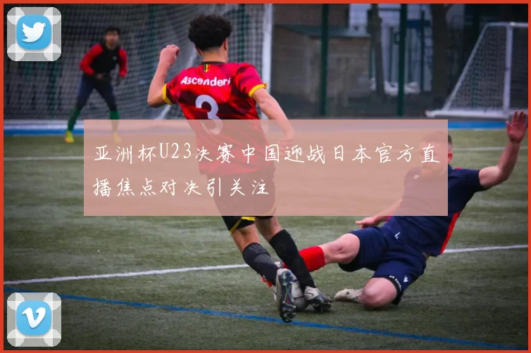 亚洲杯U23决赛中国迎战日本官方直播焦点对决引关注