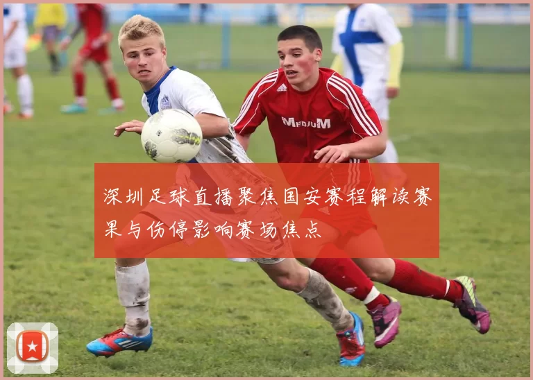 深圳足球直播聚焦国安赛程解读赛果与伤停影响赛场焦点