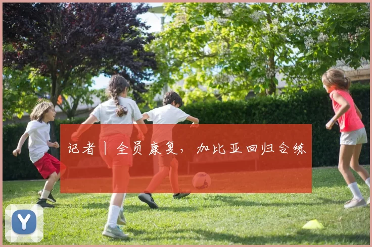 记者丨全员康复，加比亚回归合练