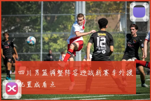 四川男篮调整阵容迎战新赛季外援配置成看点