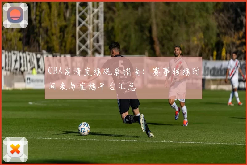 CBA高清直播观看指南:赛事转播时间表与直播平台汇总