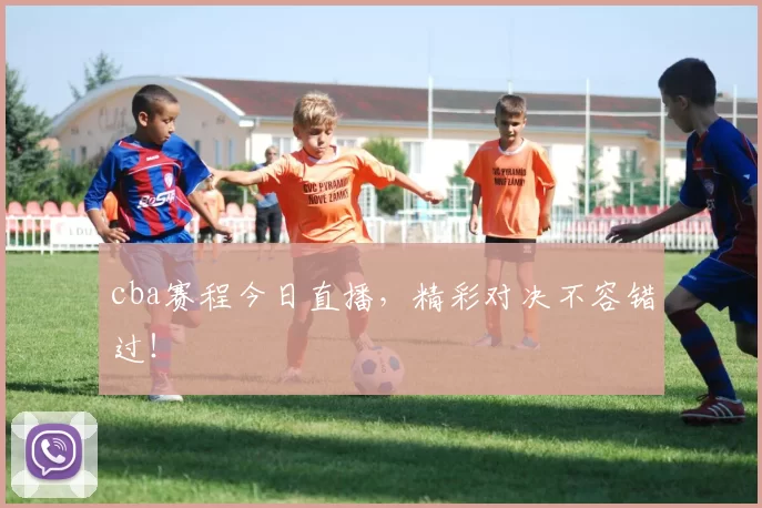 cba赛程今日直播，精彩对决不容错过！