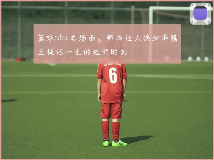 篮球nba名场面,那些让人热血沸腾且铭记一生的经典时刻
