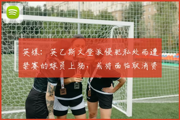 英媒：英乙斯文登派侵犯私处而遭禁赛的球员上场，或将面临取消资格处罚
