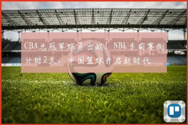 CBA总冠军球员出战!NBL季前赛倒计时2天,中国篮球开启新时代