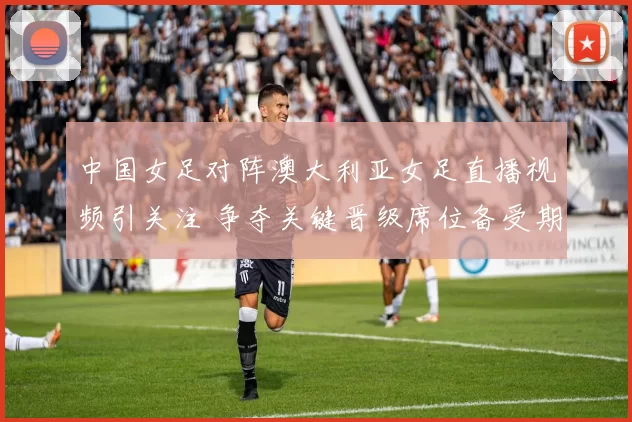 中国女足对阵澳大利亚女足直播视频引关注 争夺关键晋级席位备受期待