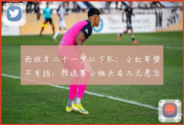 西班牙二十一岁以下队：小红军势不可挡，预选赛小组头名几无悬念！