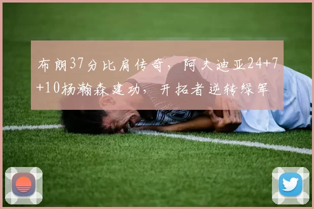 布朗37分比肩传奇，阿夫迪亚24+7+10杨瀚森建功，开拓者逆转绿军