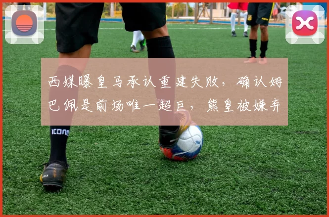 西媒曝皇马承认重建失败,确认姆巴佩是前场唯一超巨,熊皇被嫌弃