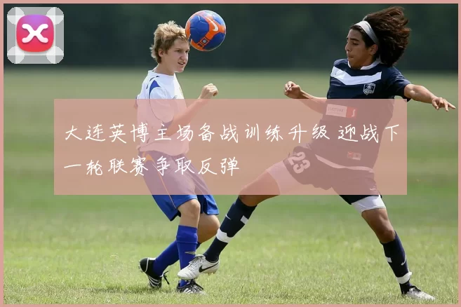 大连英博主场备战训练升级 迎战下一轮联赛争取反弹